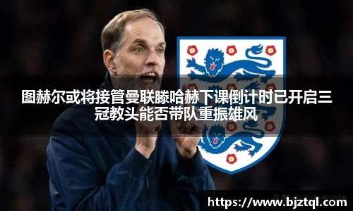 图赫尔或将接管曼联滕哈赫下课倒计时已开启三冠教头能否带队重振雄风
