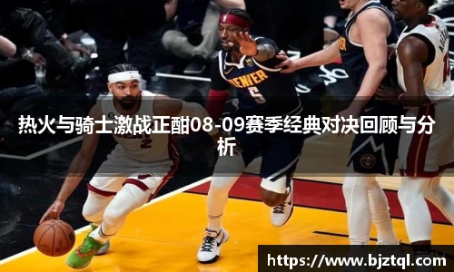 热火与骑士激战正酣08-09赛季经典对决回顾与分析